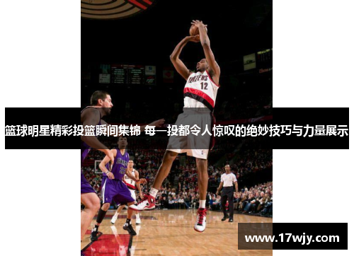 篮球明星精彩投篮瞬间集锦 每一投都令人惊叹的绝妙技巧与力量展示