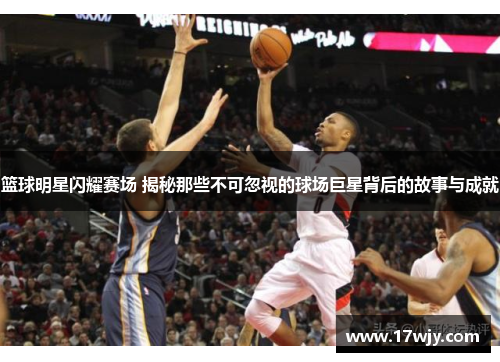 篮球明星闪耀赛场 揭秘那些不可忽视的球场巨星背后的故事与成就