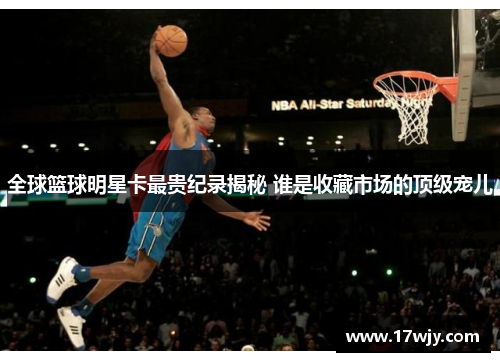 全球篮球明星卡最贵纪录揭秘 谁是收藏市场的顶级宠儿